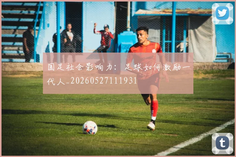 国足社会影响力:足球如何激励一代人_20260527111931