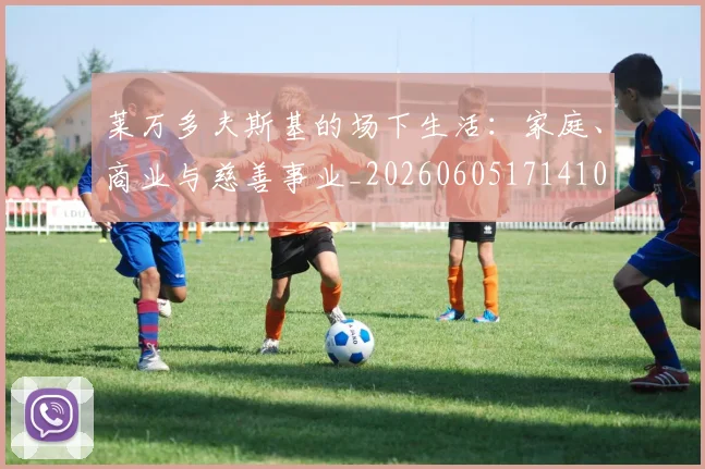 莱万多夫斯基的场下生活：家庭、商业与慈善事业_20260605171410