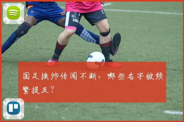 国足换帅传闻不断,哪些名字被频繁提及?