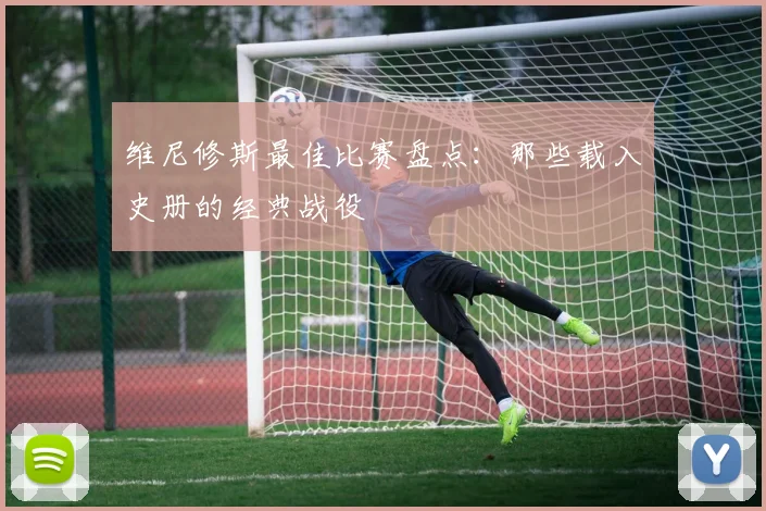 维尼修斯最佳比赛盘点：那些载入史册的经典战役