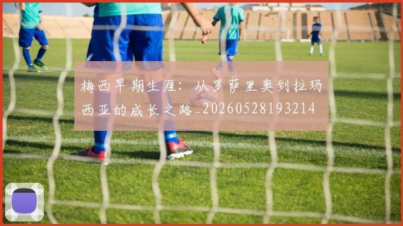 梅西早期生涯：从罗萨里奥到拉玛西亚的成长之路_20260528193214