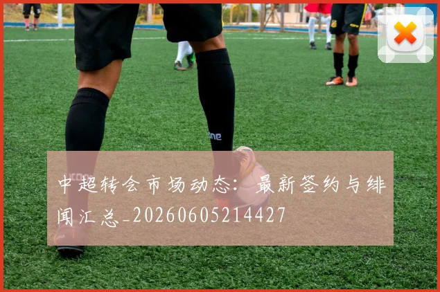 中超转会市场动态：最新签约与绯闻汇总_20260605214427