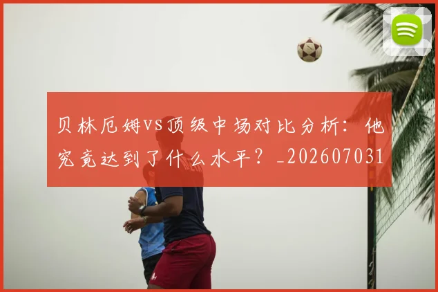 贝林厄姆vs顶级中场对比分析:他究竟达到了什么水平?_20260703181949