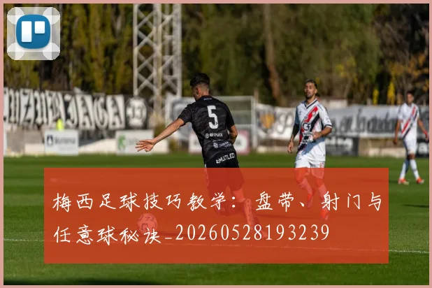 梅西足球技巧教学：盘带、射门与任意球秘诀_20260528193239