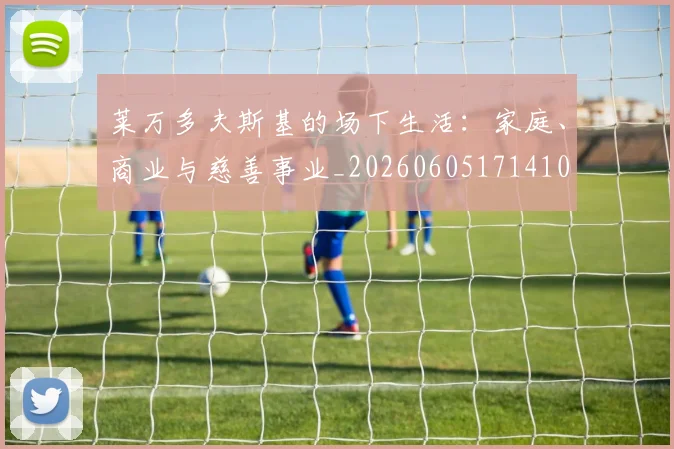 莱万多夫斯基的场下生活：家庭、商业与慈善事业_20260605171410
