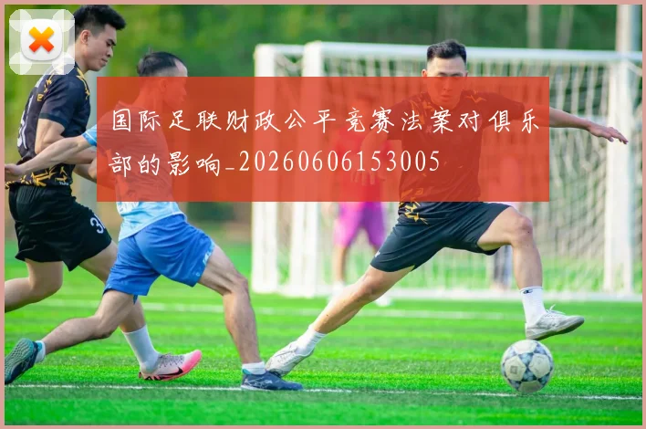 国际足联财政公平竞赛法案对俱乐部的影响_20260606153005
